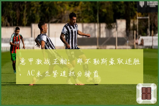 意甲激战正酣:那不勒斯豪取连胜,AC米兰紧追积分榜首