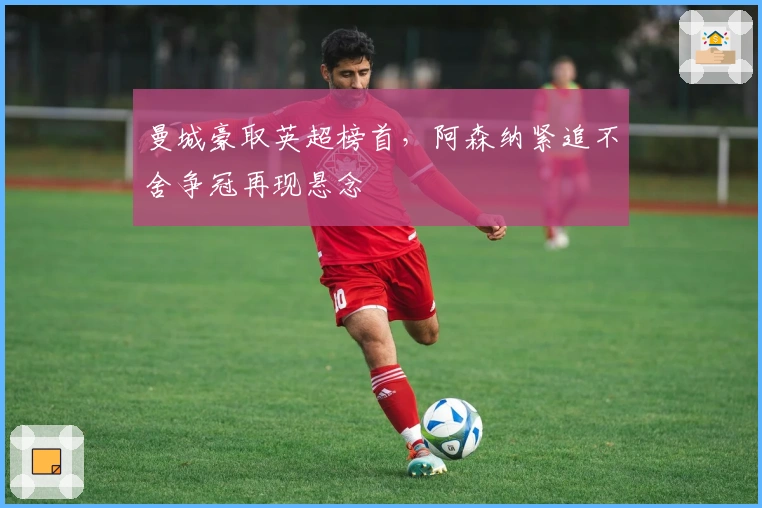 曼城豪取英超榜首，阿森纳紧追不舍争冠再现悬念