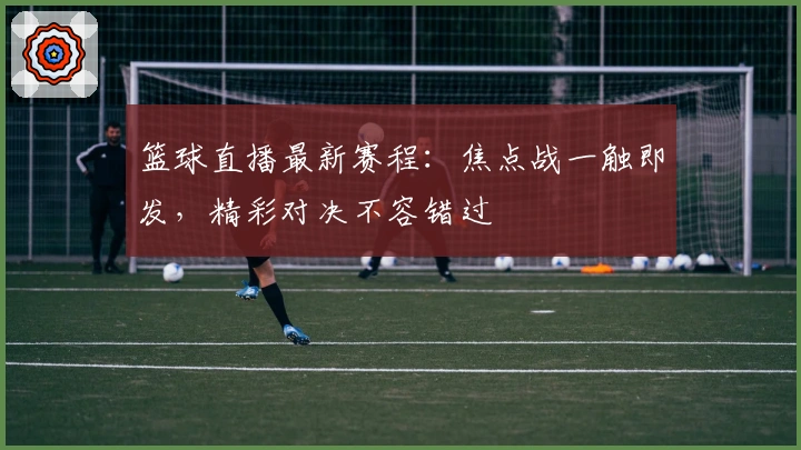 篮球直播最新赛程：焦点战一触即发，精彩对决不容错过