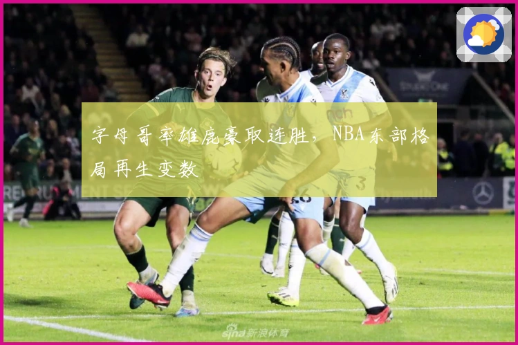 字母哥率雄鹿豪取连胜，NBA东部格局再生变数