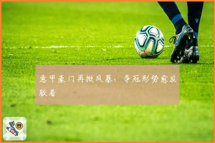 意甲豪门再掀风暴，争冠形势愈发胶着