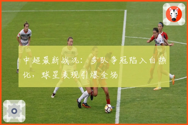 中超最新战况：多队争冠陷入白热化，球星表现引爆全场