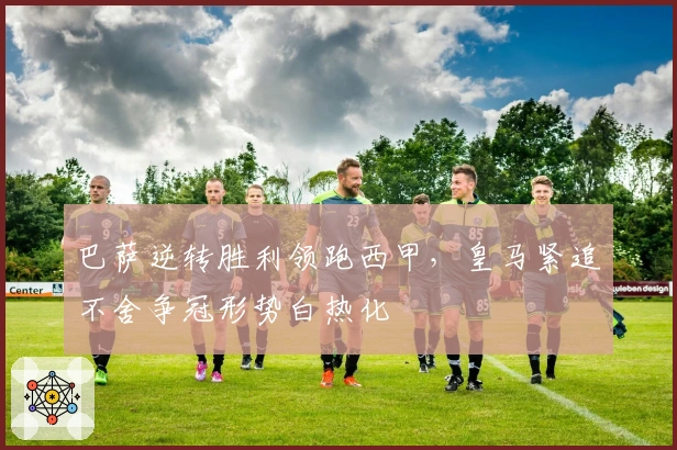 巴萨逆转胜利领跑西甲，皇马紧追不舍争冠形势白热化