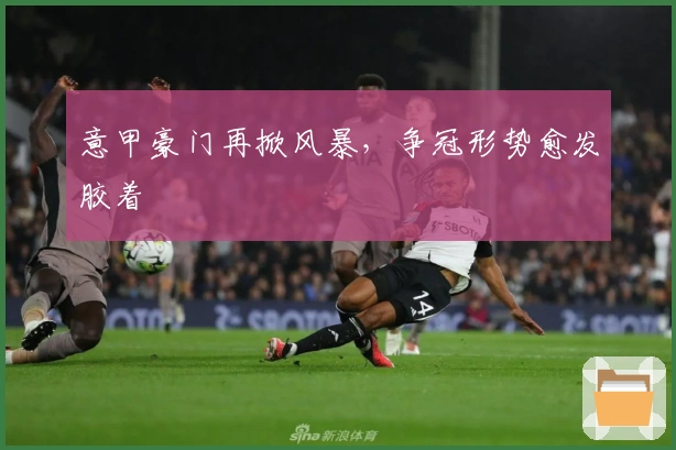 意甲豪门再掀风暴，争冠形势愈发胶着