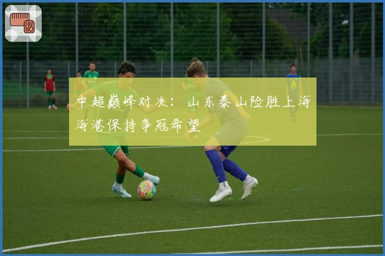 中超巅峰对决：山东泰山险胜上海海港保持争冠希望