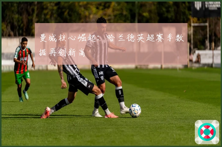 曼城核心崛起：哈兰德英超赛季数据再创新高